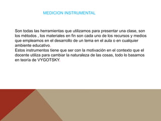 MEDICION INSTRUMENTAL



Son todas las herramientas que utilizamos para presentar una clase, son
los métodos , los materiales en fin son cada uno de los recursos y medios
que empleamos en el desarrollo de un tema en el aula o en cualquier
ambiente educativo.
Estos instrumentos tiene que ser con la motivación en el contexto que el
docente utiliza para cambiar la naturaleza de las cosas, todo lo basamos
en teoría de VYGOTSKY.
 