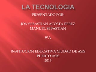 PRESENTADO POR:

    JON SEBASTIAN ACOSTA PEREZ
         MANUEL SEBASTIAN

                9°A


INSTITUCION EDUCATIVA CIUDAD DE ASIS
             PUERTO ASIS
                2013
 