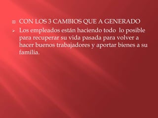    CON LOS 3 CAMBIOS QUE A GENERADO
   Los empleados están haciendo todo lo posible
    para recuperar su vida pasada para volver a
    hacer buenos trabajadores y aportar bienes a su
    familia.
 