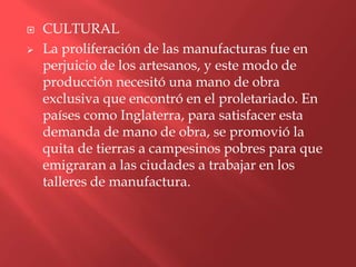    CULTURAL
   La proliferación de las manufacturas fue en
    perjuicio de los artesanos, y este modo de
    producción necesitó una mano de obra
    exclusiva que encontró en el proletariado. En
    países como Inglaterra, para satisfacer esta
    demanda de mano de obra, se promovió la
    quita de tierras a campesinos pobres para que
    emigraran a las ciudades a trabajar en los
    talleres de manufactura.
 