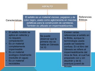 ASFALTO



                 El asfalto es un material viscoso, pegajoso y de   Referencias
Características color negro, usado como aglomerante en mezclas      Bíblicas
                   asfálticas para la construcción de carreteras.
                   También es utilizado en impermeabilizantes.

• El asfalto fundido se                              Existen varias
  aplica en caliente y         Se puede              referencias al asfalto en
  no requiere                  observar que la       la Biblia, aunque la
  compactación                 primera vez se        terminología usada
• Es un material               habla en Génesis      puede ser bastante
  completamente                14:10                 confusa. En el libro del
  impermeable                                        Génesis se refiere al
• Es un material                                     impermeabilizante del
  ecológico (totalmente                              Arca de Noé, el cual fue
  insoluble en agua)                                 preparado con y sin
• Es un material                                     alquitrán y de la
  reciclables                                        aventura juvenil de
                                                     Moisés
 