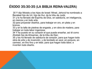 ÉXODO 35:30-35 (LA BIBLIA REINA-VALERA)
  30 Y dijo Moisés a los hijos de Israel: Mirad, Jehová ha nombrado a
 Bezaleel hijo de Uri, hijo de Hur, de la tribu de Judá;
 31 y lo ha llenado del Espíritu de Dios, en sabiduría, en inteligencia,
 en ciencia y en todo arte,
 32 para proyectar diseños, para trabajar en oro, en plata y en
 bronce,
 33 y en la talla de piedras de engaste, y en obra de madera, para
 trabajar en toda labor ingeniosa.
 34 Y ha puesto en su corazón el que pueda enseñar, así él como
 Aholiab hijo de Ahisamac, de la tribu de Dan;
 35 y los ha llenado de sabiduría de corazón, para que hagan toda
 obra de arte y de invención, y de bordado en azul, en púrpura, en
 carmesí, en lino fino y en telar, para que hagan toda labor, e
 inventen todo diseño.
 