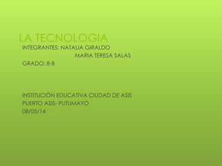 LA TECNOLOGIA
INTEGRANTES: NATALIA GIRALDO
MARIA TERESA SALAS
GRADO: 8-B
INSTITUCIÒN EDUCATIVA CIUDAD DE ASIS
PUERTO ASIS- PUTUMAYO
08/05/14
 