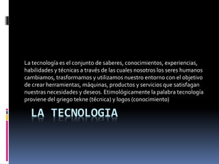 LA TECNOLOGIA
La tecnología es el conjunto de saberes, conocimientos, experiencias,
habilidades y técnicas a través de las cuales nosotros los seres humanos
cambiamos, trasformamos y utilizamos nuestro entorno con el objetivo
de crear herramientas, máquinas, productos y servicios que satisfagan
nuestras necesidades y deseos. Etimológicamente la palabra tecnología
proviene del griego tekne (técnica) y logos (conocimiento)
 