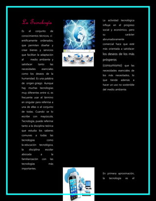 La Tecnología 
Es el conjunto de 
conocimientos técnicos, ci 
entíficamente ordenados, 
que permiten diseñar y 
crear bienes y servicios 
que facilitan la adaptación 
al medio ambiente y 
satisfacer tanto las 
necesidades esenciales 
como los deseos de la 
humanidad. Es una palabra 
de origen griego Aunque 
hay muchas tecnologías 
muy diferentes entre sí, es 
frecuente usar el término 
en singular para referirse a 
una de ellas o al conjunto 
de todas. Cuando se lo 
escribe con mayúscula, 
Tecnología, puede referirse 
tanto a la disciplina teórica 
que estudia los saberes 
comunes a todas las 
tecnologías como 
la educación tecnológica, 
la disciplina escolar 
abocada a la 
familiarización con las 
tecnologías más 
importantes. 
La actividad tecnológica 
influye en el progreso 
social y económico, pero 
su carácter 
abrumadoramente 
comercial hace que esté 
más orientada a satisfacer 
los deseos de los más 
prósperos 
(consumismo) que las 
necesidades esenciales de 
los más necesitados, lo 
que tiende además a 
hacer un uso no sostenible 
del medio ambiente. 
En primera aproximación, 
la tecnología es el 
 