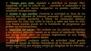 4. Tiempo para todo: Ayúdale a distribuir su tiempo libre.
Asegúrate de que tu niño/a no convierte el ordenador o los
videojuegos en sus únicos amigos/as: no pueden sustituir las
relaciones interpersonales.
5. Grabar lo que escriben: Controla la actividad en línea de tus
hijos/as con software de Internet avanzado. El control paterno y
materno puede ayudarles a filtrar los contenidos dañinos,
supervisar los sitios que visita tu hijo/a y saber qué hace en ellos.
Una buena medida puede ser la instalación de programas que
graben sus conversaciones.
6. Seguridad del equipo: Ten cuidado con los correos electrónicos
y sus archivos adjuntos cuando no se conoce al remitente. Recalca
que no se deben abrir los correos sospechosos, es una buena
manera de proteger nuestro equipo.
7. Alerta: Ante cualquier indicio de actividad ilegal puedes
recurrir al Grupo de Delitos Telemáticos de la Guardia Civil, para
temas específicos que atenten contra los derechos de los menores.
 