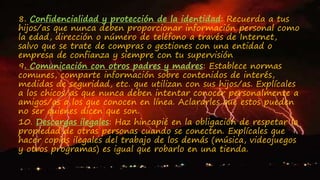 8. Confidencialidad y protección de la identidad: Recuerda a tus
hijos/as que nunca deben proporcionar información personal como
la edad, dirección o número de teléfono a través de Internet,
salvo que se trate de compras o gestiones con una entidad o
empresa de confianza y siempre con tu supervisión
9. Comunicación con otros padres y madres: Establece normas
comunes, comparte información sobre contenidos de interés,
medidas de seguridad, etc. que utilizan con sus hijos/as. Explícales
a los chicos/as que nunca deben intentar conocer personalmente a
amigos/as a los que conocen en línea. Aclararles que estos pueden
no ser quienes dicen que son.
10. Descargas ilegales: Haz hincapié en la obligación de respetar la
propiedad de otras personas cuando se conecten. Explícales que
hacer copias ilegales del trabajo de los demás (música, videojuegos
y otros programas) es igual que robarlo en una tienda.
 
