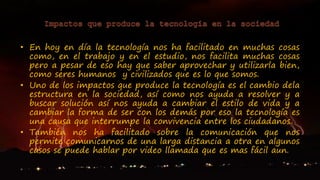 • En hoy en día la tecnología nos ha facilitado en muchas cosas
como, en el trabajo y en el estudio, nos facilita muchas cosas
pero a pesar de eso hay que saber aprovechar y utilizarla bien,
como seres humanos y civilizados que es lo que somos.
• Uno de los impactos que produce la tecnología es el cambio dela
estructura en la sociedad, así como nos ayuda a resolver y a
buscar solución así nos ayuda a cambiar el estilo de vida y a
cambiar la forma de ser con los demás por eso la tecnología es
una causa que interrumpe la convivencia entre los ciudadanos.
• También nos ha facilitado sobre la comunicación que nos
permite comunicarnos de una larga distancia a otra en algunos
casos se puede hablar por video llamada que es mas fácil aun.
 