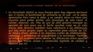 • La tecnología digital es muy bacana pero hay algunas personas
que si tienen la posibilidad de utilizarla en la cual no la saben
aprovechar bien como se debe, y en cambio otros no tiene esos
recursos para poder portar una tecnología de esas como: el
celular, internet, etc. Mas de uno de ellos quisiera manejar un
aparato de esos para que le facite muchas cosas en su vida
diaria. Este término también hace referencia a las diferencias
que hay entre grupos según su capacidad para utilizar las TIC
de forma eficaz, debido a los distintos niveles de alfabetización,
carencias, y problemas de accesibilidad a la tecnología. También
se utiliza en ocasiones para señalar las diferencias entre aquellos
grupos que tienen acceso a contenidos digitales de calidad y
aquellos que no.
 