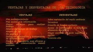 VENTAJAS
Mas entretenimiento
Mas acceso a la información
Menor esfuerzo para realizar
trabajo
Ahorro de tiempo de trabajo
Ahorro de luz
De gasolina
Detección prevención y tratamiento
de enfermedades
Medios de transporte mas eficaces y
medios de comunicación menos
costosos.
DESVENTAJAS
Sobre explotación del medio ambiente
Secuestros
Creación de bombas nucleares
Acceso de delincuencia a tecnologías
altamente mortíferas
Mayor cantidad de gente superficial y
egoísta
Inversión alta
 