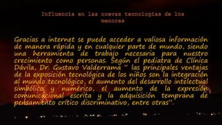 Gracias a internet se puede acceder a valiosa información
de manera rápida y en cualquier parte de mundo, siendo
una herramienta de trabajo necesaria para nuestro
crecimiento como personas. Según el pediatra de Clínica
Dávila, Dr. Gustavo Valderrama “ las principales ventajas
de la exposición tecnológica de los niños son la integración
al mundo tecnológico, el aumento del desarrollo intelectual
simbólico y numérico, el aumento de la expresión
comunicacional escrita y la adquisición temprana de
pensamiento crítico discriminativo, entre otras”.
 