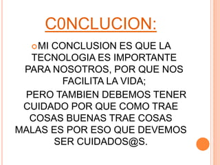 C0NCLUCION:
MI CONCLUSION ES QUE LA
TECNOLOGIA ES IMPORTANTE
PARA NOSOTROS, POR QUE NOS
FACILITA LA VIDA;
PERO TAMBIEN DEBEMOS TENER
CUIDADO POR QUE COMO TRAE
COSAS BUENAS TRAE COSAS
MALAS ES POR ESO QUE DEVEMOS
SER CUIDADOS@S.
 