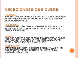 *MATERIAL*
YO CREO QUE SI CUBRE LA NECESIDAD MATERIAL POR QUE
ES ALGO QUE SE UTILIZA MUCHO ES ALGO QUE SIEMPRE
SERA INDISPENSABLE.
*ECONOMICA*
TAMBIEN CREO QUE CUBRE DICHA NECESIDAD POR QUE
HAY MUCHOS CELULARES QUE ESTAN A L ALCANCE DE
CUALQUIER BOLSILLO.
*BASICA*
SI CUBRE ESTA POR QUE CREO QUE LA NECESIDAD BASICA
VIENE SIENDO LA DE HABLAR Y MANDAR MANZAJEA DE
TEXTO Y PUES CREO QUE SI LAS CUBRE.
*SECUNDARIA*
TAMBIEN CUBRE ESTA NECESIDAD POR QUE TAMBIEN EN
ALGUNOS PODEMOS ENCONTRAR EL INTERNET, LA
MUSICA,ENTRE OTRAS
 