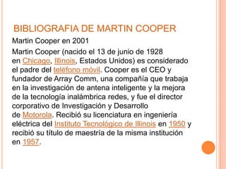 BIBLIOGRAFIA DE MARTIN COOPER
Martin Cooper en 2001
Martin Cooper (nacido el 13 de junio de 1928
en Chicago, Illinois, Estados Unidos) es considerado
el padre del teléfono móvil. Cooper es el CEO y
fundador de Array Comm, una compañía que trabaja
en la investigación de antena inteligente y la mejora
de la tecnología inalámbrica redes, y fue el director
corporativo de Investigación y Desarrollo
de Motorola. Recibió su licenciatura en ingeniería
eléctrica del Instituto Tecnológico de Illinois en 1950 y
recibió su título de maestría de la misma institución
en 1957.
 