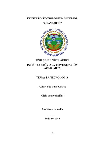 1
INSTITUTO TECNOLÓGICO SUPERIOR
“GUAYAQUIL”
UNIDAD DE NIVELACIÓN
INTRODUCCIÓN ALA COMUNICACIÓN
ACADEMICA
TEMA: LA TECNOLOGIA
Autor: Franklin Guaita
Ciclo de nivelación:
Ambato – Ecuador
Julio de 2015
 