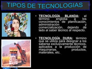 • TECNOLOGÍA BLANDA: el
término engloba a los
conocimientos de planificación,
administración y
comercialización, dejando de
lado al saber técnico al respecto.
• TECNOLOGÍA DURA: término
que se utiliza para designar a los
saberse exclusivamente técnicos,
aplicados a la producción de
maquinarias, productos,
materiales, etc.
 