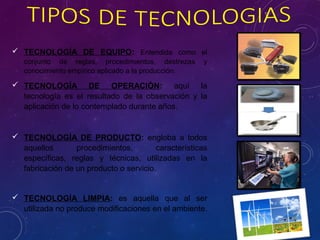  TECNOLOGÍA DE EQUIPO: Entendida como el
conjunto de reglas, procedimientos, destrezas y
conocimiento empírico aplicado a la producción.
 TECNOLOGÍA DE OPERACIÓN: aquí la
tecnología es el resultado de la observación y la
aplicación de lo contemplado durante años.
 TECNOLOGÍA DE PRODUCTO: engloba a todos
aquellos procedimientos, características
específicas, reglas y técnicas, utilizadas en la
fabricación de un producto o servicio.
 TECNOLOGÍA LIMPIA: es aquella que al ser
utilizada no produce modificaciones en el ambiente.
 