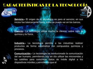 Servicio.- El origen de la tecnología es para el servicio; en sus
inicios fue básicamente física, como se puede ver en los barcos,
Ciencia.- La tecnología utiliza mucho la ciencia, sobre todo la
química y la física,
Industria.- La tecnología permite a las industrias realizar
productos de forma sistemática con compuestos químicos y
procesos.
Comunicación.- La tecnología ha revolucionado la comunicación
del ser humano, permitiendo hoy en día utilizar las microondas y
los satélites para comunicar datos de índole digital a los
dispositivos móviles y permitiendo que el
CARACTERÍSTICAS DE LA TECNOLOGÍA
 