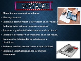 • Menor tiempo en nuestros trabajos.Menor tiempo en nuestros trabajos.
• Mas capacitación.Mas capacitación.
• Permite la comunicación e interacción en la sociedad.Permite la comunicación e interacción en la sociedad.
• Podemos crear dibujos y diseñar productos.Podemos crear dibujos y diseñar productos.
• Aumenta la productividad económica en la sociedad.Aumenta la productividad económica en la sociedad.
• Permite el desarrollo y la enseñanza en la educación.Permite el desarrollo y la enseñanza en la educación.
• Fomentan las habilidades de estudiantes, yFomentan las habilidades de estudiantes, y
científicos.científicos.
• Podemos resolver las tareas con mayor facilidad.Podemos resolver las tareas con mayor facilidad.
• Permite la investigación sobre las mismasPermite la investigación sobre las mismas
tecnologías.tecnologías.
 