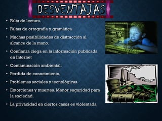 • Falta de lectura.Falta de lectura.
• Faltas de ortografía y gramáticaFaltas de ortografía y gramática
• Muchas posibilidades de distracción alMuchas posibilidades de distracción al
alcance de la mano.alcance de la mano.
• Confianza ciega en la información publicadaConfianza ciega en la información publicada
en Interneten Internet
• Contaminación ambiental.Contaminación ambiental.
• Perdida de conocimiento.Perdida de conocimiento.
• Problemas sociales y tecnológicas.Problemas sociales y tecnológicas.
• Extorciones y muertes. Menor seguridad paraExtorciones y muertes. Menor seguridad para
la sociedad.la sociedad.
• La privacidad en ciertos casos es violentadaLa privacidad en ciertos casos es violentada
 