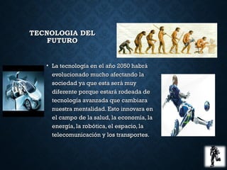 TECNOLOGIA DELTECNOLOGIA DEL
FUTUROFUTURO
• La tecnología en el año 2050 habráLa tecnología en el año 2050 habrá
evolucionado mucho afectando laevolucionado mucho afectando la
sociedad ya que esta será muysociedad ya que esta será muy
diferente porque estará rodeada dediferente porque estará rodeada de
tecnología avanzada que cambiaratecnología avanzada que cambiara
nuestra mentalidad. Esto innovara ennuestra mentalidad. Esto innovara en
el campo de la salud, la economía, lael campo de la salud, la economía, la
energía, la robótica, el espacio, laenergía, la robótica, el espacio, la
telecomunicación y los transportes.telecomunicación y los transportes.
 