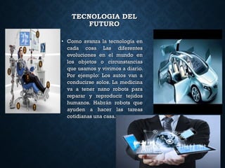 • Como avanza la tecnología enComo avanza la tecnología en
cada cosa Las diferentescada cosa Las diferentes
evoluciones en el mundo enevoluciones en el mundo en
los objetos o circunstanciaslos objetos o circunstancias
que usamos y vivimos a diario.que usamos y vivimos a diario.
Por ejemplo: Los autos van aPor ejemplo: Los autos van a
conducirse solos. La medicinaconducirse solos. La medicina
va a tener nano robots parava a tener nano robots para
reparar y reproducir tejidosreparar y reproducir tejidos
humanos. Habrán robots quehumanos. Habrán robots que
ayuden a hacer las tareasayuden a hacer las tareas
cotidianas una casa.cotidianas una casa.
TECNOLOGIA DELTECNOLOGIA DEL
FUTUROFUTURO
 