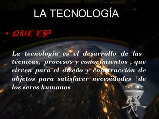 LA TECNOLOGÍA
• QUE ES?
•
La tecnología es el desarrollo de las
técnicas,  procesos y conocimientos , que
sirven para el diseño y construcción de
objetos para satisfacer necesidades de
los seres humanos
 