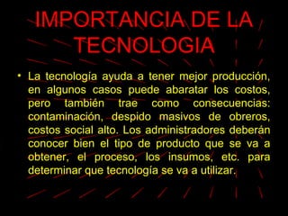 IMPORTANCIA DE LA
TECNOLOGIA
• La tecnología ayuda a tener mejor producción,
en algunos casos puede abaratar los costos,
pero también trae como consecuencias:
contaminación, despido masivos de obreros,
costos social alto. Los administradores deberán
conocer bien el tipo de producto que se va a
obtener, el proceso, los insumos, etc. para
determinar que tecnología se va a utilizar.
 