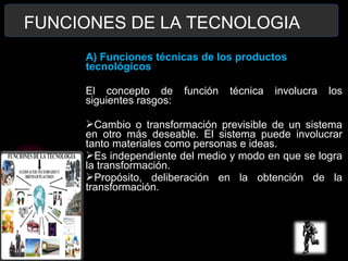 FUNCIONES DE LA TECNOLOGIA
A) Funciones técnicas de los productos
tecnológicos
El concepto de función técnica involucra los
siguientes rasgos:
Cambio o transformación previsible de un sistema
en otro más deseable. El sistema puede involucrar
tanto materiales como personas e ideas.
Es independiente del medio y modo en que se logra
la transformación.
Propósito, deliberación en la obtención de la
transformación.
 
