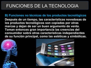 B) Funciones no técnicas de los productos tecnológicos
Después de un tiempo, las características novedosas de
los productos tecnológicos son copiadas por otras
marcas y dejan de ser un buen argumento de venta.
Toman entonces gran importancia las creencias del
consumidor sobre otras características independientes
de su función principal, como las estéticas y simbólicas.
FUNCIONES DE LA TECNOLOGIA
 