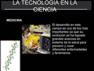 LA TECNOLOGÍA EN LA
CIENCIA
MEDICINA
-------------------------------------------------------------------------------
• El desarrollo en este
campo es uno de los mas
importantes ya que su
evolución se ha logrado
grandes avances en
sistema de la salud para
prevenir y curar
diferentes enfermedades
y fenómenos.
 