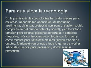 En la prehistoria, las tecnologías han sido usadas para
satisfacer necesidades esenciales (alimentación,
vestimenta, vivienda, protección personal, relación social,
comprensión del mundo natural y social), y en la historia
también para obtener placeres corporales y estéticos
(deportes, música, hedonismo en todas sus formas) y
como medios para satisfacer deseos (simbolización de
estatus, fabricación de armas y toda la gama de medios
artificiales usados para persuadir y dominar a las
personas).
 