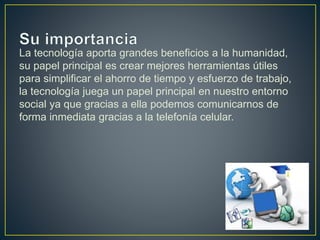 La tecnología aporta grandes beneficios a la humanidad,
su papel principal es crear mejores herramientas útiles
para simplificar el ahorro de tiempo y esfuerzo de trabajo,
la tecnología juega un papel principal en nuestro entorno
social ya que gracias a ella podemos comunicarnos de
forma inmediata gracias a la telefonía celular.
 