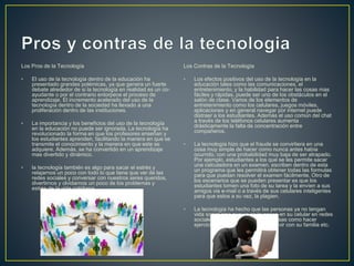 Los Pros de la Tecnología
• El uso de la tecnología dentro de la educación ha
presentado grandes polémicas, ya que genera un fuerte
debate alrededor de si la tecnología en realidad es un co-
ayudante o por el contrario entorpece el proceso de
aprendizaje. El incremento acelerado del uso de la
tecnología dentro de la sociedad ha llevado a una
proliferación dentro de las instituciones.
• La importancia y los beneficios del uso de la tecnología
en la educación no puede ser ignorada. La tecnología ha
revolucionado la forma en que los profesores enseñan y
los estudiantes aprenden, facilitando la manera en que se
transmite el conocimiento y la manera en que este se
adquiere. Además, se ha convertido en un aprendizaje
mas divertido y dinámico.
• la tecnología también es algo para sacar el estrés y
relajarnos un poco con todo lo que tiene que ver de las
redes sociales y conversar con nuestros seres queridos,
divertirnos y olvidarnos un poco de los problemas y
estrés de la vida cotidiana
Los Contras de la Tecnología
• Los efectos positivos del uso de la tecnología en la
educación tales como las comunicaciones, el
entretenimiento, y la habilidad para hacer las cosas mas
fáciles y rápidas, puede ser uno de los obstáculos en el
salón de clase. Varios de los elementos de
entretenimiento como los celulares, juegos móviles,
aplicaciones y en general navegar por internet puede
distraer a los estudiantes. Además el uso común del chat
a través de los teléfonos celulares aumenta
drásticamente la falta de concentración entre
compañeros.
• La tecnología hizo que el fraude se convirtiera en una
cosa muy simple de hacer como nunca antes había
ocurrido, con una probabilidad muy baja de ser atrapado.
Por ejemplo, estudiantes a los que se les permite sacar
una calculadora en un examen, escriben dentro de esta
un programa que les permitirá obtener todas las formulas
para que puedan resolver el examen fácilmente. Otro de
los escenarios que se pueden presentar es que los
estudiantes tomen una foto de su tarea y la envíen a sus
amigos via e-mail o a través de sus celulares inteligentes
para que estos a su vez, la plagien.
• La tecnologia ha hecho que las personas ya no tengan
vida social sino que ya se la pasen en su celular en redes
sociales y ya no le dan tiempo a cosas como hacer
ejercicio salir con sus amigos convivir con su familia etc.
 