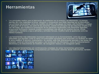 • Los principales medios para la fabricación de artefactos son la energía y la información. La energía
permite dar a los materiales la forma, ubicación y composición que están descritas por la información.
Las primeras herramientas, como los martillos de piedra y las agujas de hueso, sólo facilitaban y dirigían
la aplicación de la fuerza, por parte de las personas, usando los principios de las máquinas simples.2 El
uso del fuego, que modifica la composición de los alimentos haciéndolos más fácilmente digeribles,
proporciona iluminación haciendo posible la sociabilidad más allá de los horarios diurnos, brinda
calefacción y mantiene a raya a alimañas y animales feroces, modificó tanto la apariencia como los
hábitos humanos.
• Las herramientas más elaboradas incorporan información en su funcionamiento, como las pinzas
pelacables que permiten cortar la vaina a la profundidad apropiada para arrancarla con facilidad sin dañar
el alma metálica. El término «instrumento», en cambio, está más directamente asociado a las tareas de
precisión, como en instrumental quirúrgico, y de recolección de información, como en instrumentación
electrónica y en instrumentos de medición, de navegación náutica y de navegación aérea.
• Las máquinas herramientas son combinaciones complejas de varias herramientas gobernadas
(actualmente, muchas mediante computadoras) por información obtenida desde instrumentos, también
incorporados en ellas.
 