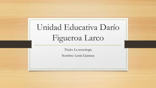 Unidad Educativa Darío
Figueroa Larco
Titulo: La tecnología
Nombre: Lenin Llamuca
 