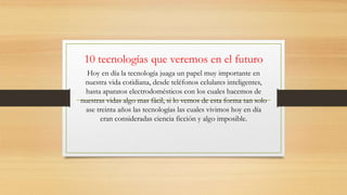 10 tecnologías que veremos en el futuro
Hoy en día la tecnología juaga un papel muy importante en
nuestra vida cotidiana, desde teléfonos celulares inteligentes,
hasta aparatos electrodomésticos con los cuales hacemos de
nuestras vidas algo mas fácil, si lo vemos de esta forma tan solo
ase treinta años las tecnologías las cuales vivimos hoy en día
eran consideradas ciencia ficción y algo imposible.
 