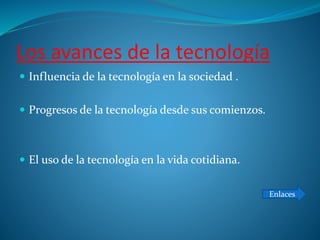 Los avances de la tecnología
 Influencia de la tecnología en la sociedad .
 Progresos de la tecnología desde sus comienzos.
 El uso de la tecnología en la vida cotidiana.
Enlaces
 