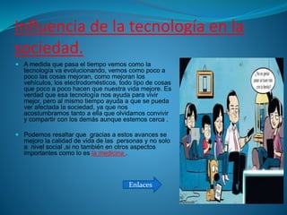 Influencia de la tecnología en la
sociedad.
 A medida que pasa el tiempo vemos como la
tecnología va evolucionando, vemos como poco a
poco las cosas mejoran, como mejoran los
vehículos, los electrodomésticos, todo tipo de cosas
que poco a poco hacen que nuestra vida mejore. Es
verdad que esa tecnología nos ayuda para vivir
mejor, pero al mismo tiempo ayuda a que se pueda
ver afectada la sociedad, ya que nos
acostumbramos tanto a ella que olvidamos convivir
y compartir con los demás aunque estemos cerca .
 Podemos resaltar que gracias a estos avances se
mejoro la calidad de vida de las personas y no solo
a nivel social ,si no también en otros aspectos
importantes como lo es la medicina .
Enlaces
 