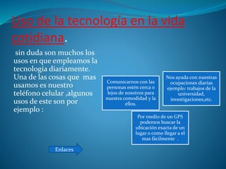 Uso de la tecnología en la vida
cotidiana.
sin duda son muchos los
usos en que empleamos la
tecnología diariamente.
Una de las cosas que mas
usamos es nuestro
teléfono celular ,algunos
usos de este son por
ejemplo :
Comunicarnos con las
personas estén cerca o
lejos de nosotros para
nuestra comodidad y la
ellos.
Nos ayuda con nuestras
ocupaciones diarias
ejemplo: trabajos de la
universidad,
investigaciones,etc.
Por medio de un GPS
podemos buscar la
ubicación exacta de un
lugar o como llegar a el
mas fácilmente .
Enlaces
 