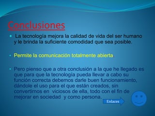 Conclusiones
 La tecnología mejora la calidad de vida del ser humano
y le brinda la suficiente comodidad que sea posible.
• Permite la comunicación totalmente abierta.
• Pero pienso que a otra conclusión a la que he llegado es
que para que la tecnología pueda llevar a cabo su
función correcta debemos darle buen funcionamiento,
dándole el uso para el que están creados, sin
convertirnos en viciosos de ella, todo con el fin de
mejorar en sociedad y como persona.
Enlaces
 