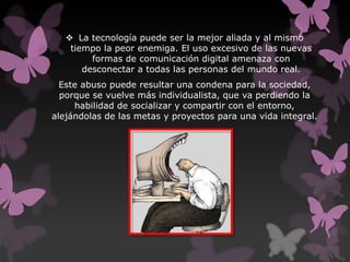  La tecnología puede ser la mejor aliada y al mismo
tiempo la peor enemiga. El uso excesivo de las nuevas
formas de comunicación digital amenaza con
desconectar a todas las personas del mundo real.
Este abuso puede resultar una condena para la sociedad,
porque se vuelve más individualista, que va perdiendo la
habilidad de socializar y compartir con el entorno,
alejándolas de las metas y proyectos para una vida integral.
 