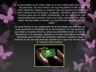  La tecnología no es mala, malo es el uso inadecuado que le dan
las personas. Es muy común ver que los padres le den a sus
hijos celulares, tabletas o cualquier tipo de aparato tecnológico
para mantenerlos tranquilos, ocupados, distraídos o como dicen
muchos para que no estén molestando, sin ver esto como una
oportunidad para conocer más a sus hijos, compartir con ellos,
saber los que están viviendo o lo que les está pasando en sus
vidas.
De igual forma el uso inadecuado de la tecnología permite que se
vaya perdiendo la habilidad de la comunicación con las personas
que están a nuestro entorno, ahora es preferible enviar un correo
electrónico o un mensaje, dejando a un lado una plática amena.
Recuerde que el hecho de compartir saliendo a caminar para
ponerse al día con esa persona querida es lo que une mucho más
la relación entre ambos.
 