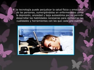  la tecnología puede perjudicar la salud física y emocional
de las personas, sumergiéndolas en enfermedades como
la depresión, ansiedad y baja autoestima por no permitir
desarrollar las habilidades necesarias para demostrar las
cualidades y herramientas con las que cada uno cuenta.
 