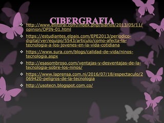  http://www.ellitoral.com/index.php/diarios/2013/05/11/
opinion/OPIN-01.html
 https://estudiantes.elpais.com/EPE2013/periodico-
digital/ver/equipo/5543/articulo/como-afecta-la-
tecnologia-a-los-jovenes-en-la-vida-cotidiana
 https://www.sura.com/blogs/calidad-de-vida/ninos-
tecnologia.aspx
 http://esasombroso.com/ventajas-y-desventajas-de-la-
tecnologia-sobre-los-ninos/
 https://www.laprensa.com.ni/2016/07/18/espectaculo/2
069420-peligros-de-la-tecnologia
 http://usotecn.blogspot.com.co/
 
