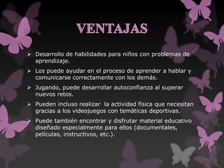  Desarrollo de habilidades para niños con problemas de
aprendizaje.
 Los puede ayudar en el proceso de aprender a hablar y
comunicarse correctamente con los demás.
 Jugando, puede desarrollar autoconfianza al superar
nuevos retos.
 Pueden incluso realizar la actividad física que necesitan
gracias a los videojuegos con temáticas deportivas.
 Puede también encontrar y disfrutar material educativo
diseñado especialmente para ellos (documentales,
películas, instructivos, etc.).
 
