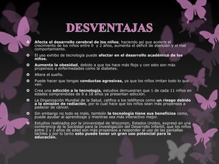  Afecta el desarrollo cerebral de los niños, haciendo así que acelere el
crecimiento de los niños entre 0 y 2 años, aumenta el déficit de atención y el mal
comportamiento.
 El uso exhibo de tecnología puede afectar en el desarrollo académico de los
niños.
 Aumenta la obesidad, debido a que los hace más flojo y con esto son más
propensos a enfermedades como la diabetes.
 Altera el sueño.
 Puede hacer que tengas conductas agresivas, ya que los niños imitan todo lo que
ven.
 Crea una adicción a la tecnología, estudios demuestran que 1 de cada 11 niños en
edades comprendidas de 8 a 18 años ya presentan adicción.
 La Organización Mundial de la Salud, califica a los teléfonos como un riesgo debido
a la emisión de radiación, por lo cual hace que los niños sean más propensos a
padecer de cáncer.
 Sin embargo no todo es malo, también la tecnología tiene sus beneficios como,
puede ayudar al aprendizaje y mientras sea más interactivo mejor.
 Estudios realizados por la Universidad de Wisconsin, Estados Unidos, expresó en una
conferencia de la Sociedad para la Investigación del Desarrollo Infantil, que los niños
entre 2 y 3 años de edad son más propensos a responder al uso de las pantallas
táctiles y por lo tanto esto puede tener un gran uso potencial para la
educación.
 