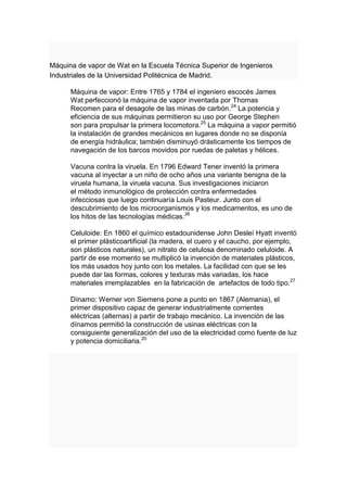 Máquina de vapor de Wat en la Escuela Técnica Superior de Ingenieros
Industriales de la Universidad Politécnica de Madrid.

      Máquina de vapor: Entre 1765 y 1784 el ingeniero escocés James
      Wat perfeccionó la máquina de vapor inventada por Thomas
      Recomen para el desagote de las minas de carbón.24 La potencia y
      eficiencia de sus máquinas permitieron su uso por George Stephen
      son para propulsar la primera locomotora.25 La máquina a vapor permitió
      la instalación de grandes mecánicos en lugares donde no se disponía
      de energía hidráulica; también disminuyó drásticamente los tiempos de
      navegación de los barcos movidos por ruedas de paletas y hélices.

      Vacuna contra la viruela. En 1796 Edward Tener inventó la primera
      vacuna al inyectar a un niño de ocho años una variante benigna de la
      viruela humana, la viruela vacuna. Sus investigaciones iniciaron
      el método inmunológico de protección contra enfermedades
      infecciosas que luego continuaría Louis Pasteur. Junto con el
      descubrimiento de los microorganismos y los medicamentos, es uno de
      los hitos de las tecnologías médicas.26

      Celuloide: En 1860 el químico estadounidense John Desleí Hyatt inventó
      el primer plásticoartificial (la madera, el cuero y el caucho, por ejemplo,
      son plásticos naturales), un nitrato de celulosa denominado celuloide. A
      partir de ese momento se multiplicó la invención de materiales plásticos,
      los más usados hoy junto con los metales. La facilidad con que se les
      puede dar las formas, colores y texturas más variadas, los hace
      materiales irremplazables en la fabricación de artefactos de todo tipo.27

      Dínamo: Werner von Siemens pone a punto en 1867 (Alemania), el
      primer dispositivo capaz de generar industrialmente corrientes
      eléctricas (alternas) a partir de trabajo mecánico. La invención de las
      dínamos permitió la construcción de usinas eléctricas con la
      consiguiente generalización del uso de la electricidad como fuente de luz
      y potencia domiciliaria.20
 