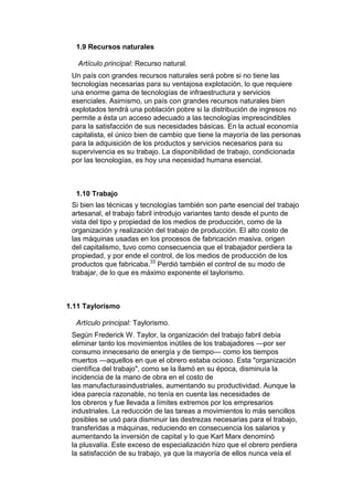 1.9 Recursos naturales

   Artículo principal: Recurso natural.
 Un país con grandes recursos naturales será pobre si no tiene las
 tecnologías necesarias para su ventajosa explotación, lo que requiere
 una enorme gama de tecnologías de infraestructura y servicios
 esenciales. Asimismo, un país con grandes recursos naturales bien
 explotados tendrá una población pobre si la distribución de ingresos no
 permite a ésta un acceso adecuado a las tecnologías imprescindibles
 para la satisfacción de sus necesidades básicas. En la actual economía
 capitalista, el único bien de cambio que tiene la mayoría de las personas
 para la adquisición de los productos y servicios necesarios para su
 supervivencia es su trabajo. La disponibilidad de trabajo, condicionada
 por las tecnologías, es hoy una necesidad humana esencial.



  1.10 Trabajo
 Si bien las técnicas y tecnologías también son parte esencial del trabajo
 artesanal, el trabajo fabril introdujo variantes tanto desde el punto de
 vista del tipo y propiedad de los medios de producción, como de la
 organización y realización del trabajo de producción. El alto costo de
 las máquinas usadas en los procesos de fabricación masiva, origen
 del capitalismo, tuvo como consecuencia que el trabajador perdiera la
 propiedad, y por ende el control, de los medios de producción de los
 productos que fabricaba.33 Perdió también el control de su modo de
 trabajar, de lo que es máximo exponente el taylorismo.



1.11 Taylorismo

  Artículo principal: Taylorismo.
 Según Frederick W. Taylor, la organización del trabajo fabril debía
 eliminar tanto los movimientos inútiles de los trabajadores —por ser
 consumo innecesario de energía y de tiempo— como los tiempos
 muertos —aquellos en que el obrero estaba ocioso. Esta "organización
 científica del trabajo", como se la llamó en su época, disminuía la
 incidencia de la mano de obra en el costo de
 las manufacturasindustriales, aumentando su productividad. Aunque la
 idea parecía razonable, no tenía en cuenta las necesidades de
 los obreros y fue llevada a límites extremos por los empresarios
 industriales. La reducción de las tareas a movimientos lo más sencillos
 posibles se usó para disminuir las destrezas necesarias para el trabajo,
 transferidas a máquinas, reduciendo en consecuencia los salarios y
 aumentando la inversión de capital y lo que Karl Marx denominó
 la plusvalía. Este exceso de especialización hizo que el obrero perdiera
 la satisfacción de su trabajo, ya que la mayoría de ellos nunca veía el
 