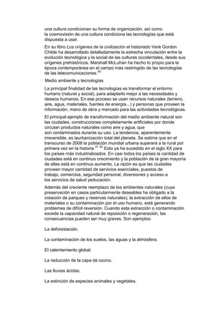 una cultura condicionan su forma de organización, así como
la cosmovisión de una cultura condiciona las tecnologías que está
dispuesta a usar.
En su libro Los orígenes de la civilización el historiado Veré Gordon
Childe ha desarrollado detalladamente la estrecha vinculación entre la
evolución tecnológica y la social de las culturas occidentales, desde sus
orígenes prehistóricos. Marshall McLuhan ha hecho lo propio para la
época contemporánea en el campo más restringido de las tecnologías
de las telecomunicaciones.40
Medio ambiente y tecnologías
La principal finalidad de las tecnologías es transformar el entorno
humano (natural y social), para adaptarlo mejor a las necesidades y
deseos humanos. En ese proceso se usan recursos naturales (terreno,
aire, agua, materiales, fuentes de energía...) y personas que proveen la
información, mano de obra y mercado para las actividades tecnológicas.
El principal ejemplo de transformación del medio ambiente natural son
las ciudades, construcciones completamente artificiales por donde
circulan productos naturales como aire y agua, que
son contaminados durante su uso. La tendencia, aparentemente
irreversible, es laurbanización total del planeta. Se estima que en el
transcurso de 2008 la población mundial urbana superará a la rural por
primera vez en la historia.41 42 Esto ya ha sucedido en el siglo XX para
los países más industrializados. En casi todos los países la cantidad de
ciudades está en continuo crecimiento y la población de la gran mayoría
de ellas está en continuo aumento. La razón es que las ciudades
proveen mayor cantidad de servicios esenciales, puestos de
trabajo, comercios, seguridad personal, diversiones y acceso a
los servicios de salud yeducación.
Además del creciente reemplazo de los ambientes naturales (cuya
preservación en casos particularmente deseables ha obligado a la
creación de parques y reservas naturales), la extracción de ellos de
materiales o su contaminación por el uso humano, está generando
problemas de difícil reversión. Cuando esta extracción o contaminación
excede la capacidad natural de reposición o regeneración, las
consecuencias pueden ser muy graves. Son ejemplos:

La deforestación.

La contaminación de los suelos, las aguas y la atmósfera.

El calentamiento global.

La reducción de la capa de ozono.

Las lluvias ácidas.

La extinción de especies animales y vegetales.
 